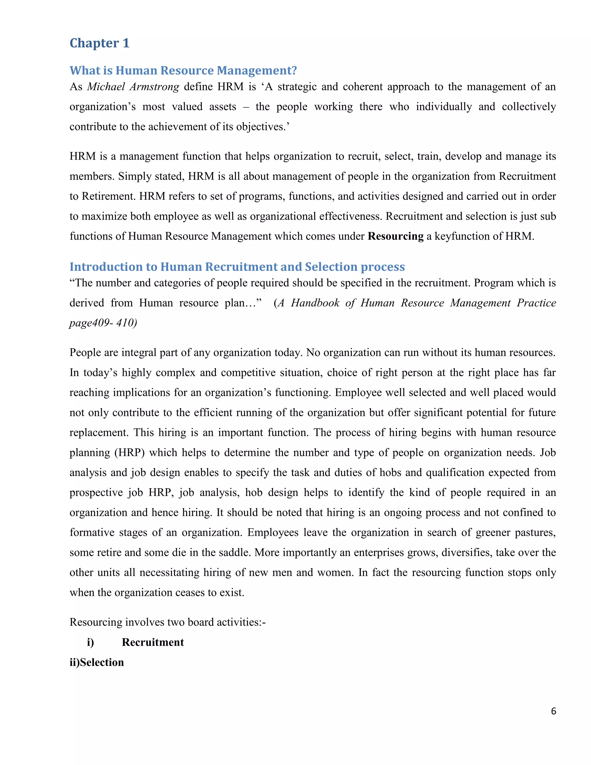 Chapter 1

What is Human Resource Management?
As Michael Armstrong define HRM is „A strategic and coherent approach to the management of an
organization‟s most valued assets – the people working there who individually and collectively
contribute to the achievement of its objectives.‟

HRM is a management function that helps organization to recruit, select, train, develop and manage its
members. Simply stated, HRM is all about management of people in the organization from Recruitment
to Retirement. HRM refers to set of programs, functions, and activities designed and carried out in order
to maximize both employee as well as organizational effectiveness. Recruitment and selection is just sub
functions of Human Resource Management which comes under Resourcing a keyfunction of HRM.

Introduction to Human Recruitment and Selection process
“The number and categories of people required should be specified in the recruitment. Program which is
derived from Human resource plan…”           (A Handbook of Human Resource Management Practice
page409- 410)

People are integral part of any organization today. No organization can run without its human resources.
In today‟s highly complex and competitive situation, choice of right person at the right place has far
reaching implications for an organization‟s functioning. Employee well selected and well placed would
not only contribute to the efficient running of the organization but offer significant potential for future
replacement. This hiring is an important function. The process of hiring begins with human resource
planning (HRP) which helps to determine the number and type of people on organization needs. Job
analysis and job design enables to specify the task and duties of hobs and qualification expected from
prospective job HRP, job analysis, hob design helps to identify the kind of people required in an
organization and hence hiring. It should be noted that hiring is an ongoing process and not confined to
formative stages of an organization. Employees leave the organization in search of greener pastures,
some retire and some die in the saddle. More importantly an enterprises grows, diversifies, take over the
other units all necessitating hiring of new men and women. In fact the resourcing function stops only
when the organization ceases to exist.

Resourcing involves two board activities:-
   i)      Recruitment
ii)Selection



                                                                                                         6
 