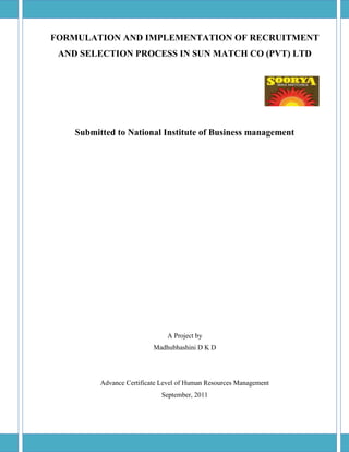 FORMULATION AND IMPLEMENTATION OF RECRUITMENT
 AND SELECTION PROCESS IN SUN MATCH CO (PVT) LTD




    Submitted to National Institute of Business management




                               A Project by
                           Madhubhashini D K D




          Advance Certificate Level of Human Resources Management
                             September, 2011
 