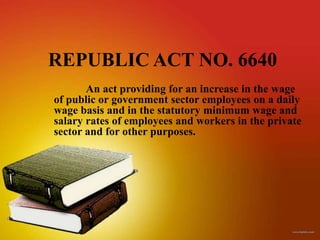 REPUBLIC ACT NO. 6640
       An act providing for an increase in the wage
of public or government sector employees on a daily
wage basis and in the statutory minimum wage and
salary rates of employees and workers in the private
sector and for other purposes.
 
