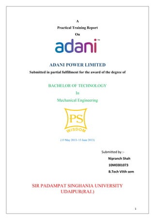 1
A
Practical Training Report
On
ADANI POWER LIMITED
Submitted in partial fulfillment for the award of the degree of
BACHELOR OF TECHNOLOGY
In
Mechanical Engineering
(13 May 2013- 13 June 2013)
Submitted by :-
Nipranch Shah
10ME001073
B.Tech VIIth sem
SIR PADAMPAT SINGHANIA UNIVERSITY
UDAIPUR(RAJ.)
 