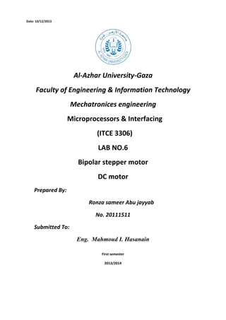 Date: 10/12/2013

Al-Azhar University-Gaza
Faculty of Engineering & Information Technology
Mechatronices engineering
Microprocessors & Interfacing
(ITCE 3306)
LAB NO.6
Bipolar stepper motor
DC motor
Prepared By:
Ronza sameer Abu jayyab
No. 20111511
Submitted To:
Eng. Mahmoud I. Hasanain
First semester
2013/2014

 
