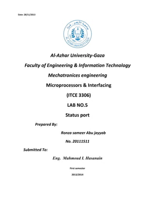 Date: 28/11/2013

Al-Azhar University-Gaza
Faculty of Engineering & Information Technology
Mechatronices engineering
Microprocessors & Interfacing
(ITCE 3306)
LAB NO.5
Status port
Prepared By:
Ronza sameer Abu jayyab
No. 20111511
Submitted To:
Eng. Mahmoud I. Hasanain
First semester
2013/2014

 