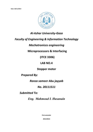 Date: 20/11/2013

Al-Azhar University-Gaza
Faculty of Engineering & Information Technology
Mechatronices engineering
Microprocessors & Interfacing
(ITCE 3306)
LAB NO.4
Stepper motor
Prepared By:
Ronza sameer Abu jayyab
No. 20111511
Submitted To:
Eng. Mahmoud I. Hasanain

First semester
2013/2014

 