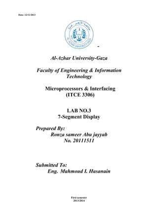 Date: 12/11/2013

Al-Azhar University-Gaza
Faculty of Engineering & Information
Technology
Microprocessors & Interfacing
(ITCE 3306)
LAB NO.3
7-Segment Display
Prepared By:
Ronza sameer Abu jayyab
No. 20111511

Submitted To:
Eng. Mahmoud I. Hasanain

First semester
2013/2014

 