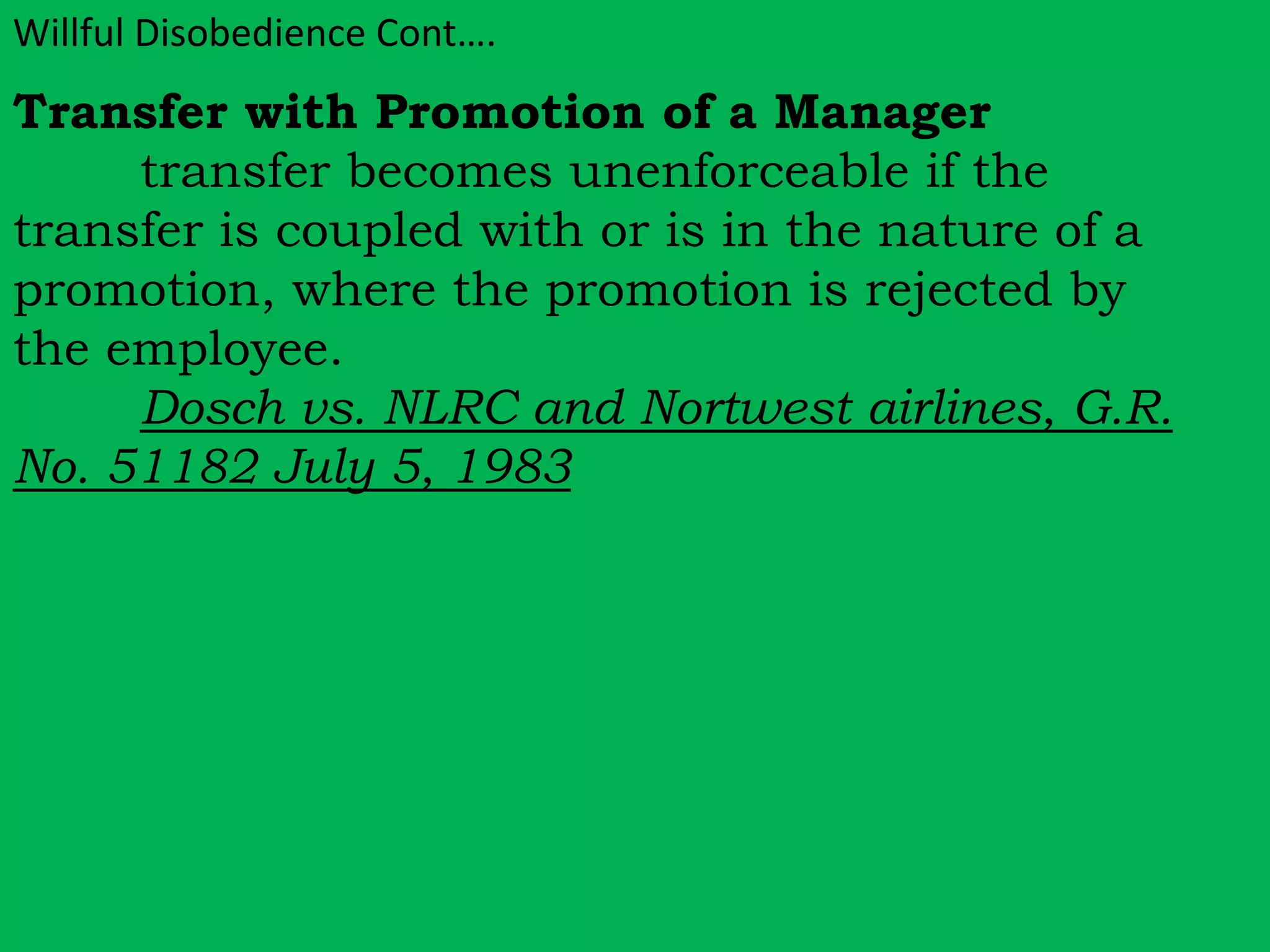 Willful Disobedience Cont…. 
Transfer with Promotion of a Manager 
transfer becomes unenforceable if the 
transfer is coupled with or is in the nature of a 
promotion, where the promotion is rejected by 
the employee. 
Dosch vs. NLRC and Nortwest airlines, G.R. 
No. 51182 July 5, 1983 
 