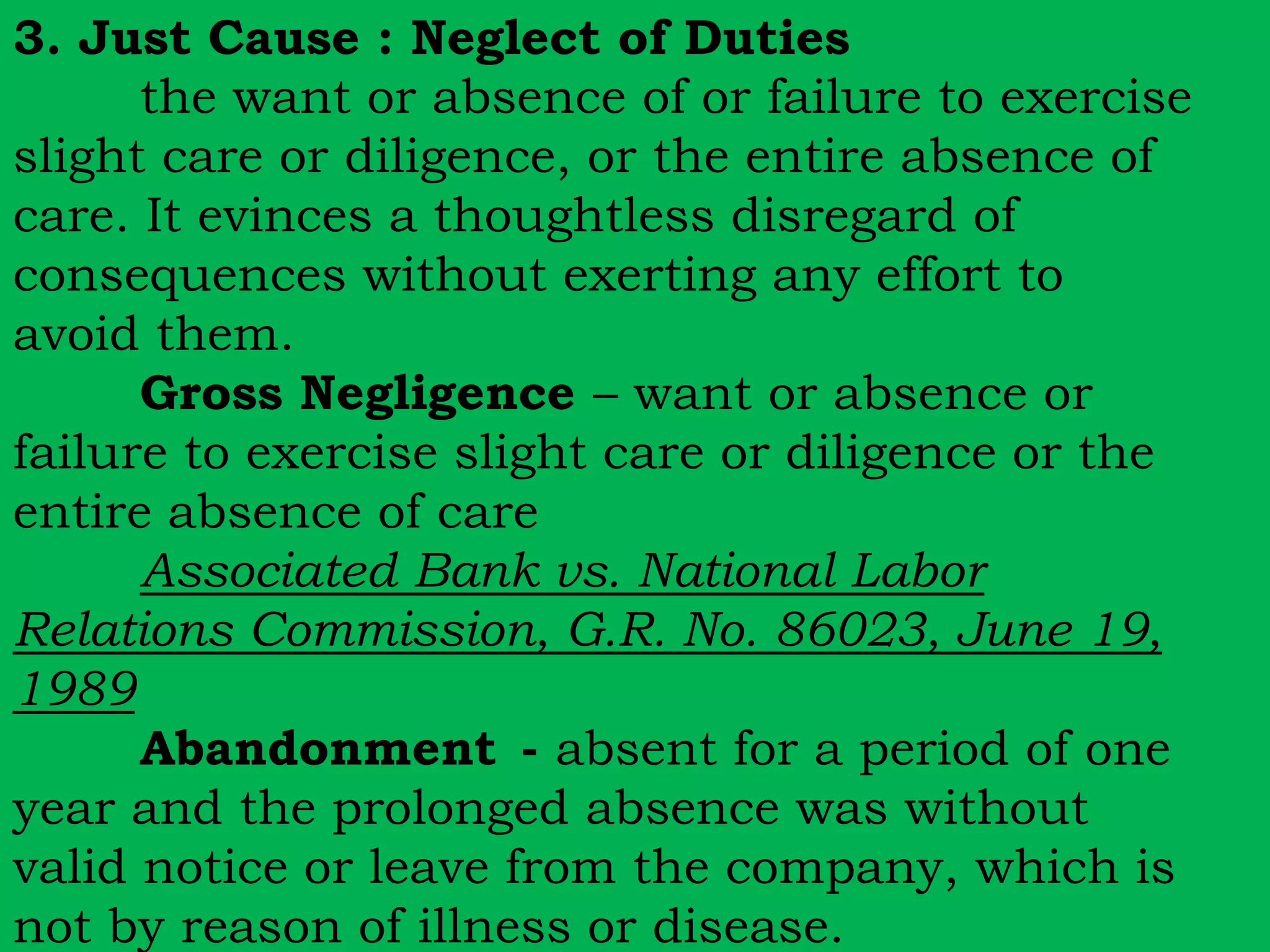 3. Just Cause : Neglect of Duties 
the want or absence of or failure to exercise 
slight care or diligence, or the entire absence of 
care. It evinces a thoughtless disregard of 
consequences without exerting any effort to 
avoid them. 
Gross Negligence – want or absence or 
failure to exercise slight care or diligence or the 
entire absence of care 
Associated Bank vs. National Labor 
Relations Commission, G.R. No. 86023, June 19, 
1989 
Abandonment - absent for a period of one 
year and the prolonged absence was without 
valid notice or leave from the company, which is 
not by reason of illness or disease. 
 