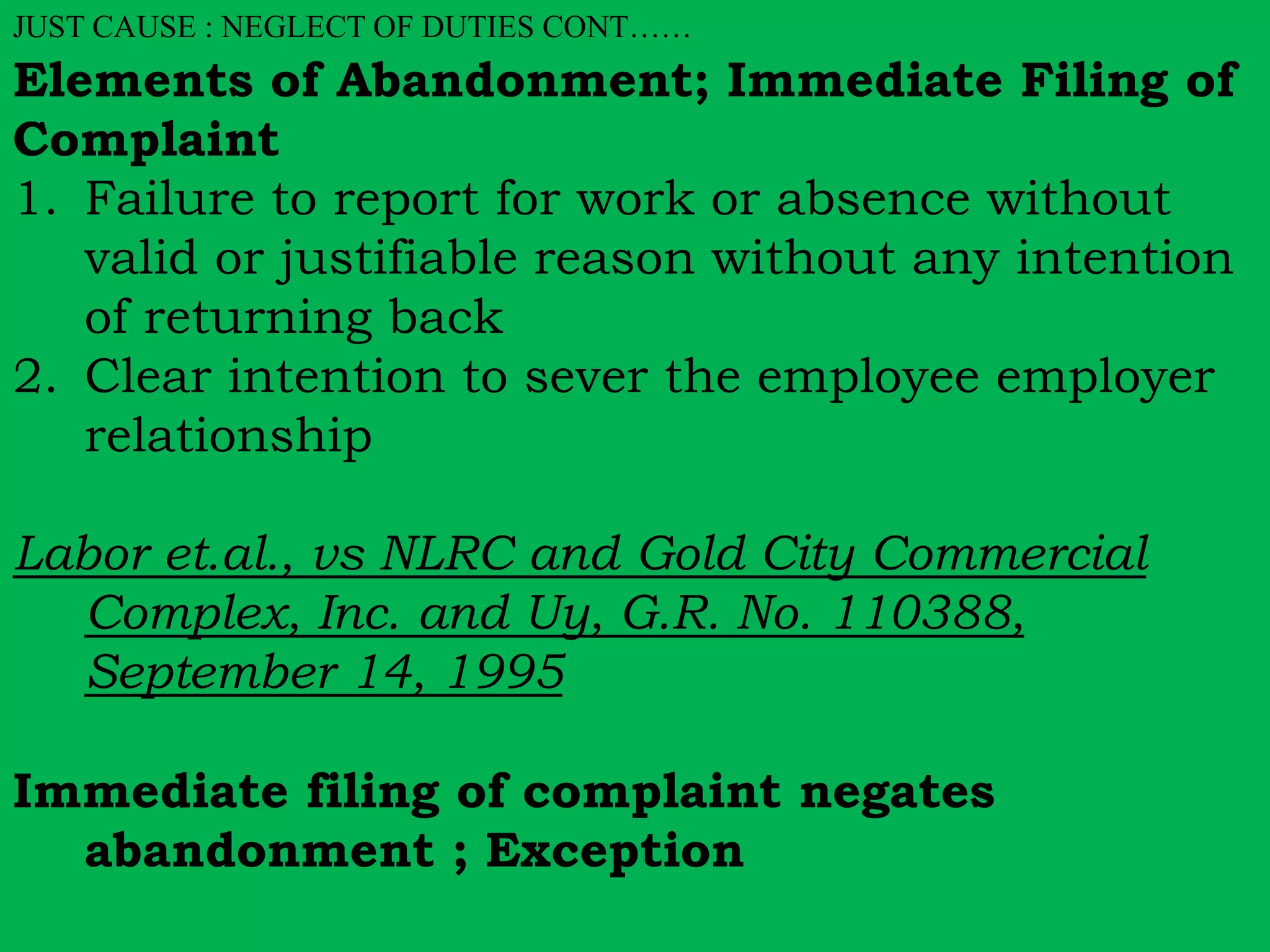 JUST CAUSE : NEGLECT OF DUTIES CONT…… 
Elements of Abandonment; Immediate Filing of 
Complaint 
1. Failure to report for work or absence without 
valid or justifiable reason without any intention 
of returning back 
2. Clear intention to sever the employee employer 
relationship 
Labor et.al., vs NLRC and Gold City Commercial 
Complex, Inc. and Uy, G.R. No. 110388, 
September 14, 1995 
Immediate filing of complaint negates 
abandonment ; Exception 
 