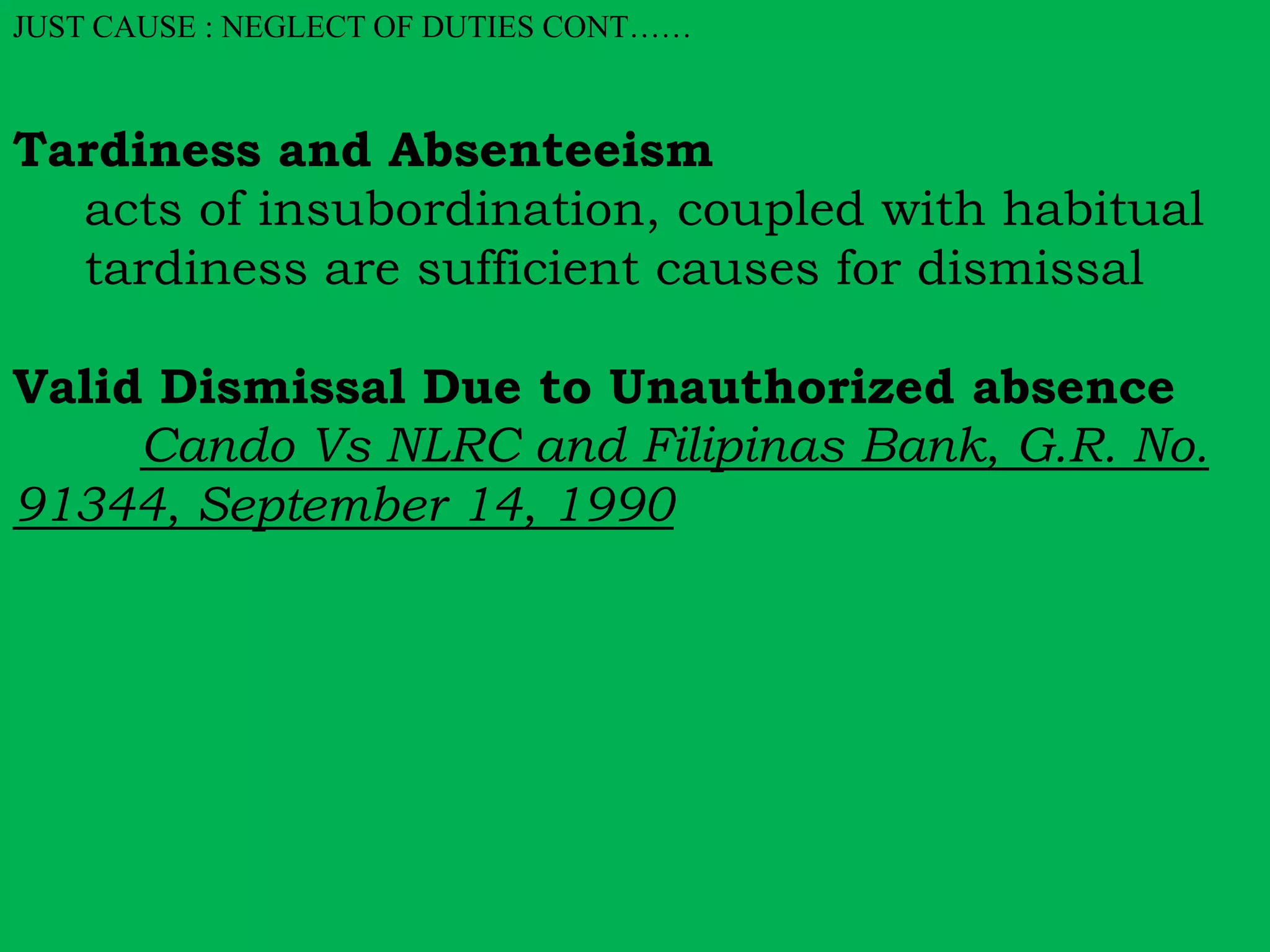 JUST CAUSE : NEGLECT OF DUTIES CONT…… 
Tardiness and Absenteeism 
acts of insubordination, coupled with habitual 
tardiness are sufficient causes for dismissal 
Valid Dismissal Due to Unauthorized absence 
Cando Vs NLRC and Filipinas Bank, G.R. No. 
91344, September 14, 1990 
 