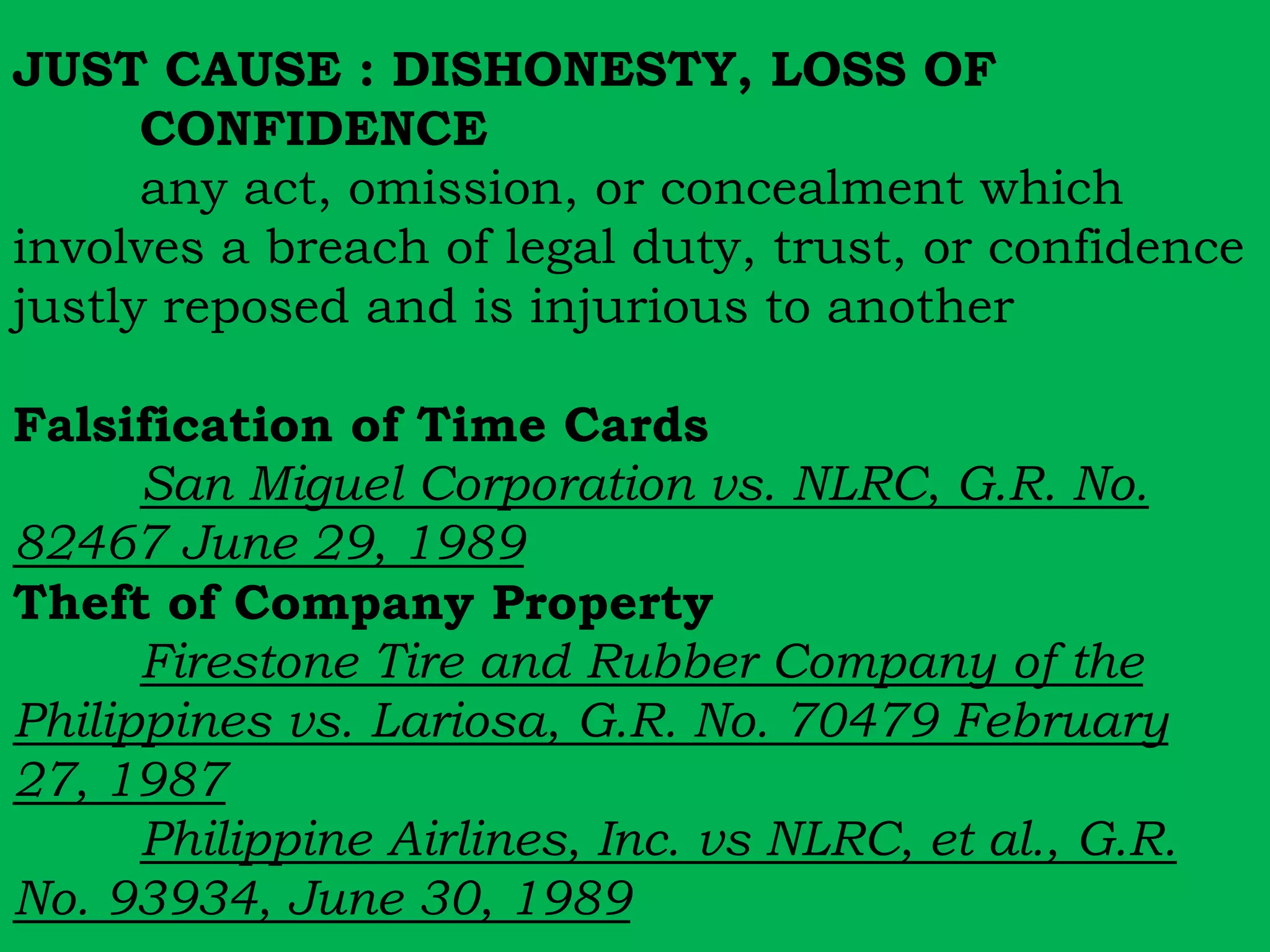 JUST CAUSE : DISHONESTY, LOSS OF 
CONFIDENCE 
any act, omission, or concealment which 
involves a breach of legal duty, trust, or confidence 
justly reposed and is injurious to another 
Falsification of Time Cards 
San Miguel Corporation vs. NLRC, G.R. No. 
82467 June 29, 1989 
Theft of Company Property 
Firestone Tire and Rubber Company of the 
Philippines vs. Lariosa, G.R. No. 70479 February 
27, 1987 
Philippine Airlines, Inc. vs NLRC, et al., G.R. 
No. 93934, June 30, 1989 
 