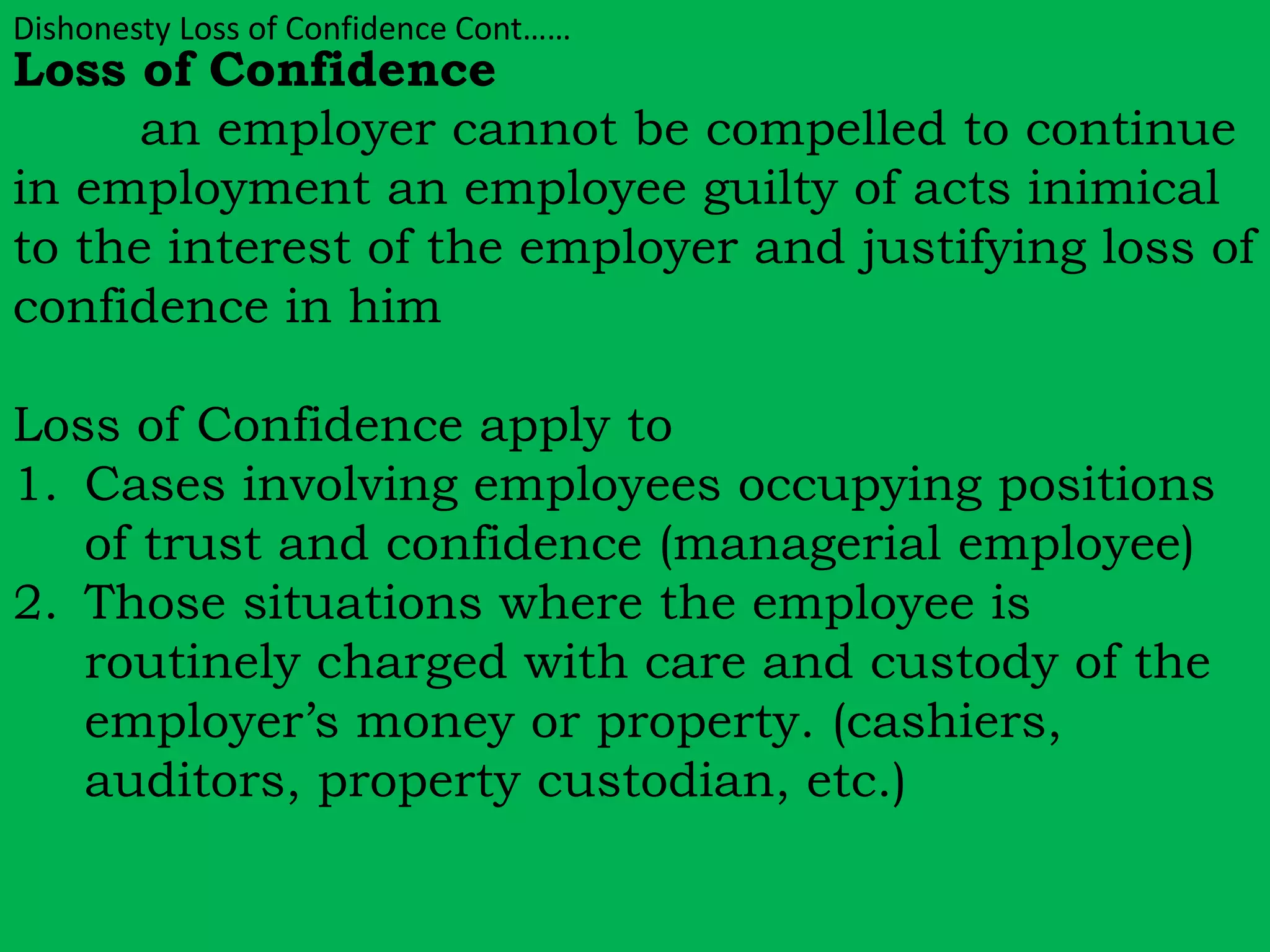 Dishonesty Loss of Confidence Cont…… 
Loss of Confidence 
an employer cannot be compelled to continue 
in employment an employee guilty of acts inimical 
to the interest of the employer and justifying loss of 
confidence in him 
Loss of Confidence apply to 
1. Cases involving employees occupying positions 
of trust and confidence (managerial employee) 
2. Those situations where the employee is 
routinely charged with care and custody of the 
employer’s money or property. (cashiers, 
auditors, property custodian, etc.) 
 