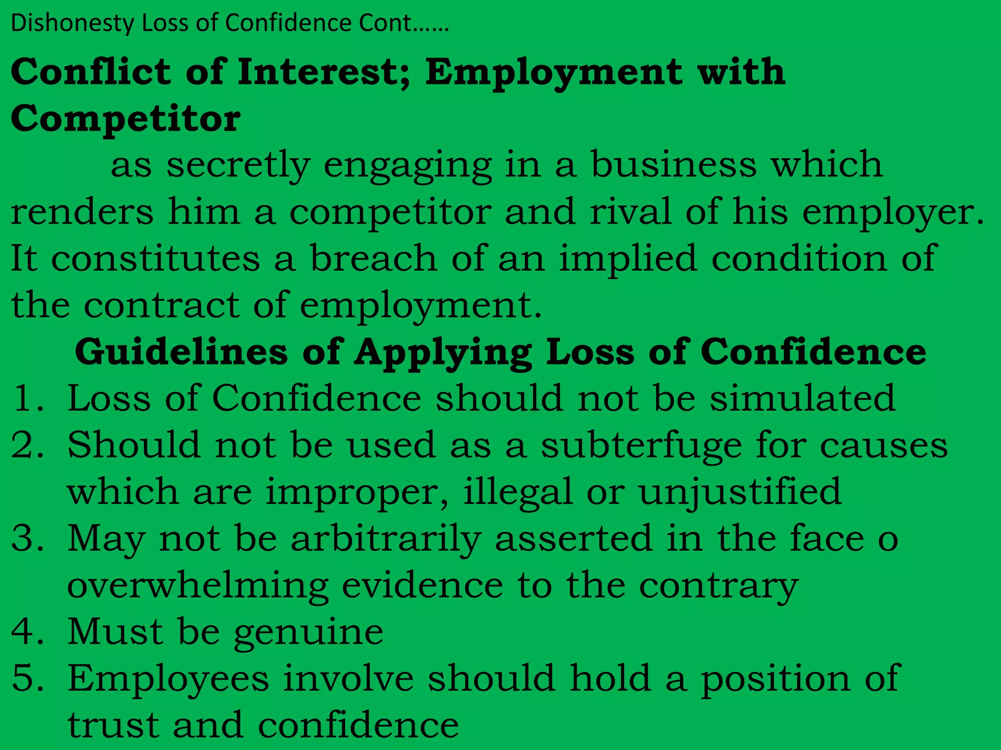 Dishonesty Loss of Confidence Cont…… 
Conflict of Interest; Employment with 
Competitor 
as secretly engaging in a business which 
renders him a competitor and rival of his employer. 
It constitutes a breach of an implied condition of 
the contract of employment. 
Guidelines of Applying Loss of Confidence 
1. Loss of Confidence should not be simulated 
2. Should not be used as a subterfuge for causes 
which are improper, illegal or unjustified 
3. May not be arbitrarily asserted in the face o 
overwhelming evidence to the contrary 
4. Must be genuine 
5. Employees involve should hold a position of 
trust and confidence 
 