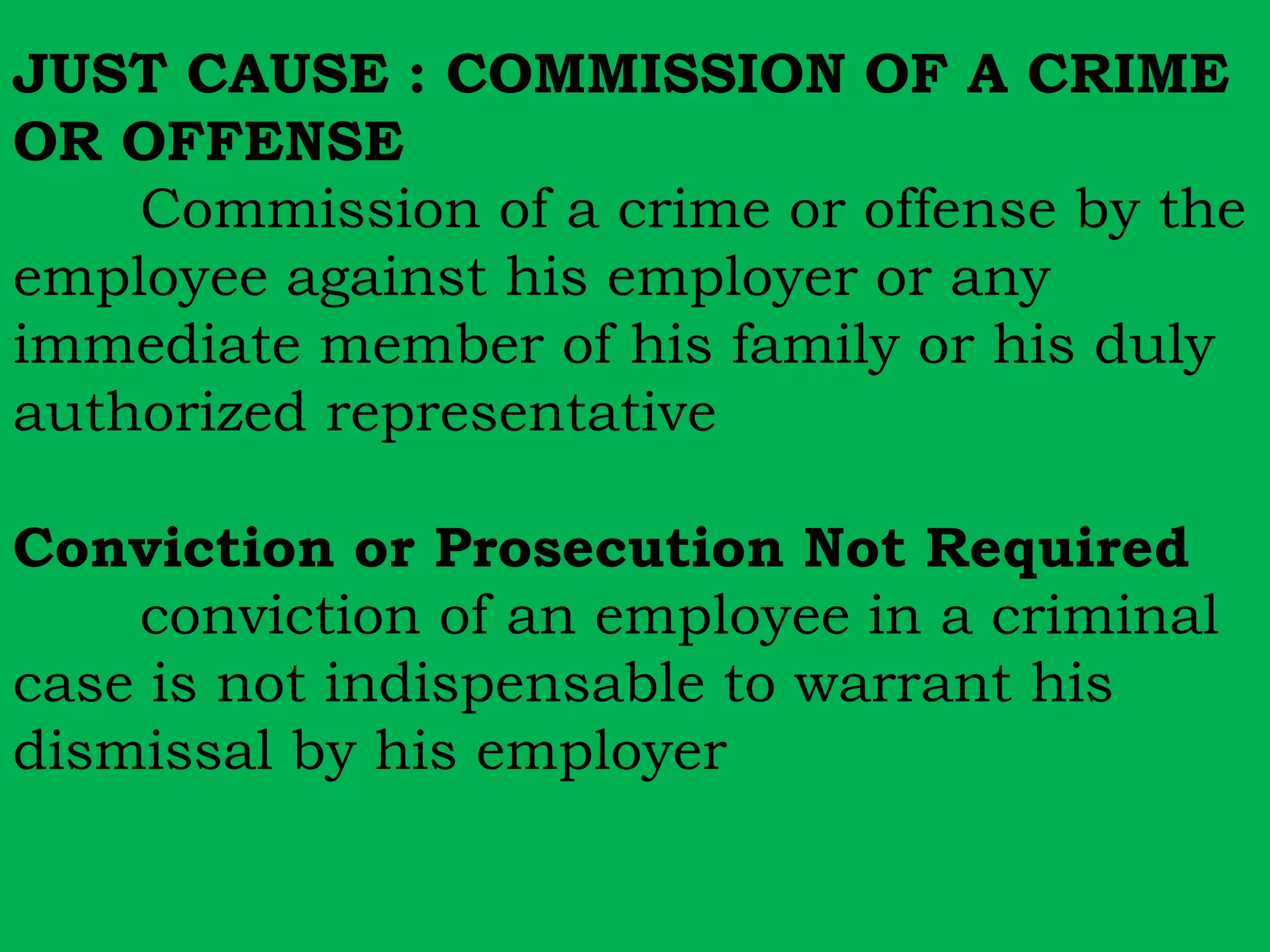 JUST CAUSE : COMMISSION OF A CRIME 
OR OFFENSE 
Commission of a crime or offense by the 
employee against his employer or any 
immediate member of his family or his duly 
authorized representative 
Conviction or Prosecution Not Required 
conviction of an employee in a criminal 
case is not indispensable to warrant his 
dismissal by his employer 
 