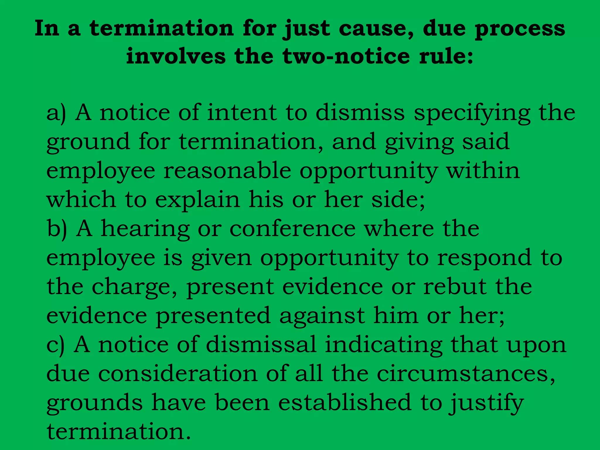 In a termination for just cause, due process 
involves the two-notice rule: 
a) A notice of intent to dismiss specifying the 
ground for termination, and giving said 
employee reasonable opportunity within 
which to explain his or her side; 
b) A hearing or conference where the 
employee is given opportunity to respond to 
the charge, present evidence or rebut the 
evidence presented against him or her; 
c) A notice of dismissal indicating that upon 
due consideration of all the circumstances, 
grounds have been established to justify 
termination. 
 