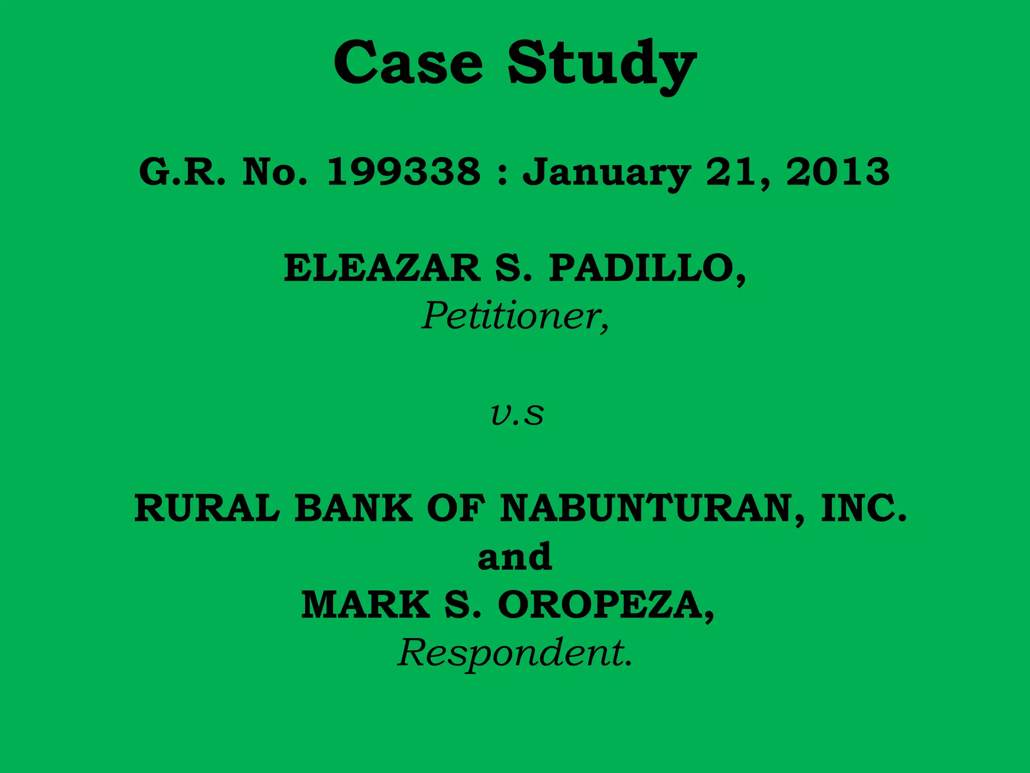 Case Study 
G.R. No. 199338 : January 21, 2013 
ELEAZAR S. PADILLO, 
Petitioner, 
v.s 
RURAL BANK OF NABUNTURAN, INC. 
and 
MARK S. OROPEZA, 
Respondent. 
 