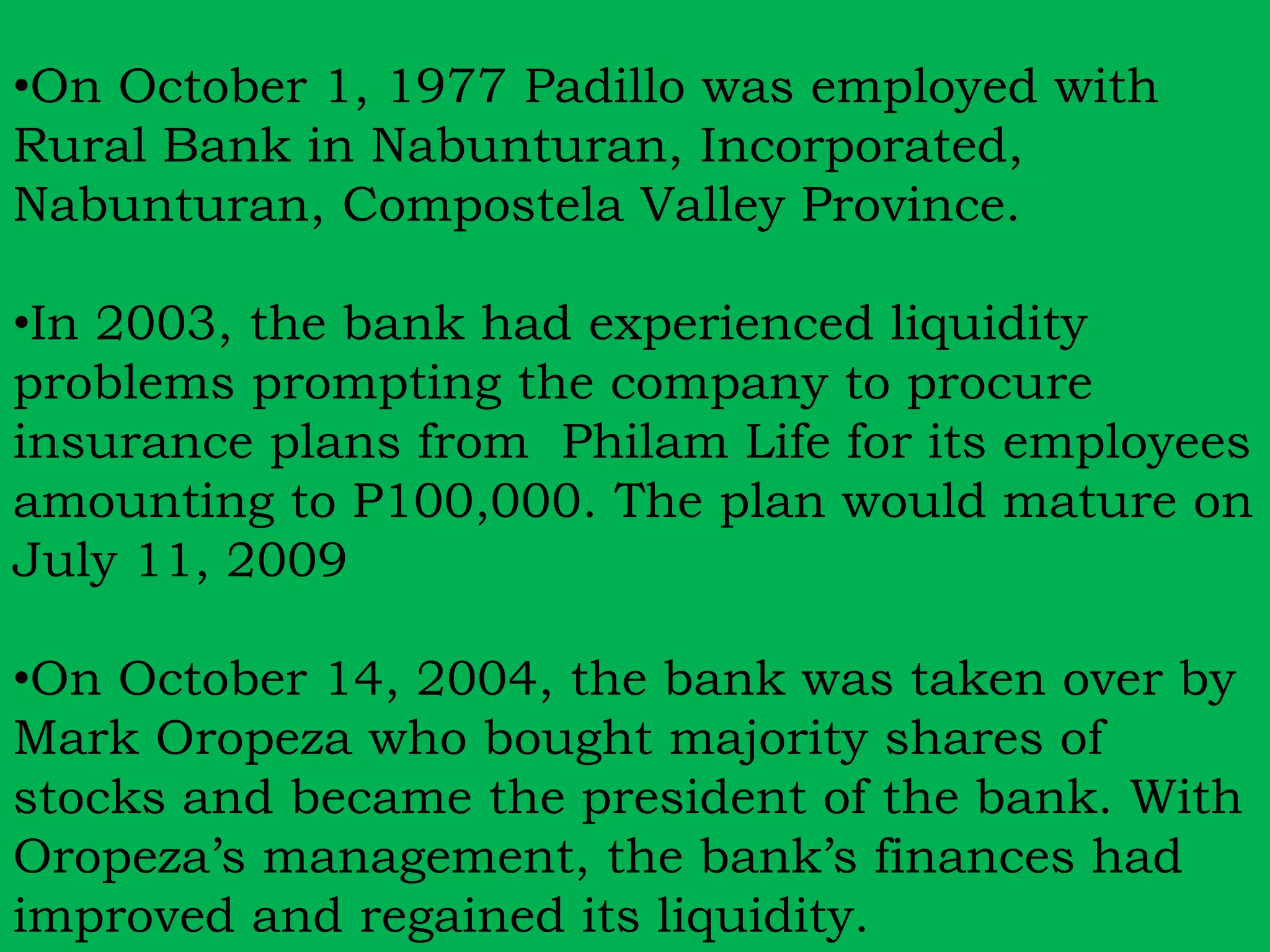 •On October 1, 1977 Padillo was employed with 
Rural Bank in Nabunturan, Incorporated, 
Nabunturan, Compostela Valley Province. 
•In 2003, the bank had experienced liquidity 
problems prompting the company to procure 
insurance plans from Philam Life for its employees 
amounting to P100,000. The plan would mature on 
July 11, 2009 
•On October 14, 2004, the bank was taken over by 
Mark Oropeza who bought majority shares of 
stocks and became the president of the bank. With 
Oropeza’s management, the bank’s finances had 
improved and regained its liquidity. 
 