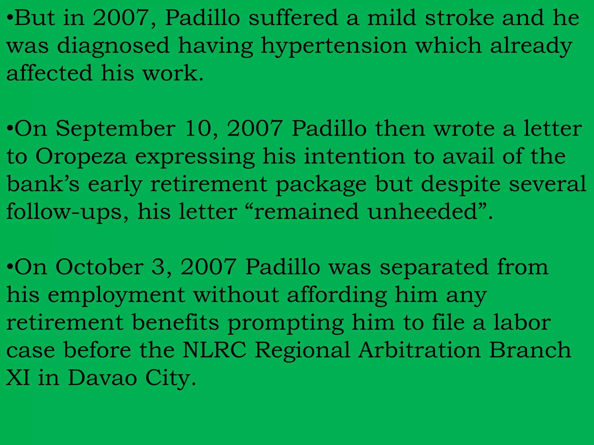 •But in 2007, Padillo suffered a mild stroke and he 
was diagnosed having hypertension which already 
affected his work. 
•On September 10, 2007 Padillo then wrote a letter 
to Oropeza expressing his intention to avail of the 
bank’s early retirement package but despite several 
follow-ups, his letter “remained unheeded”. 
•On October 3, 2007 Padillo was separated from 
his employment without affording him any 
retirement benefits prompting him to file a labor 
case before the NLRC Regional Arbitration Branch 
XI in Davao City. 
 