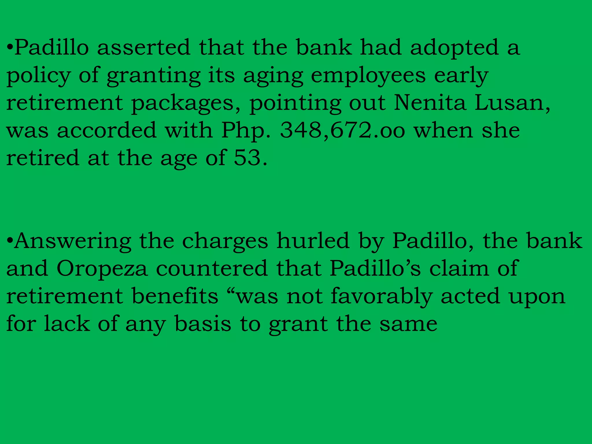 •Padillo asserted that the bank had adopted a 
policy of granting its aging employees early 
retirement packages, pointing out Nenita Lusan, 
was accorded with Php. 348,672.oo when she 
retired at the age of 53. 
•Answering the charges hurled by Padillo, the bank 
and Oropeza countered that Padillo’s claim of 
retirement benefits “was not favorably acted upon 
for lack of any basis to grant the same 
 