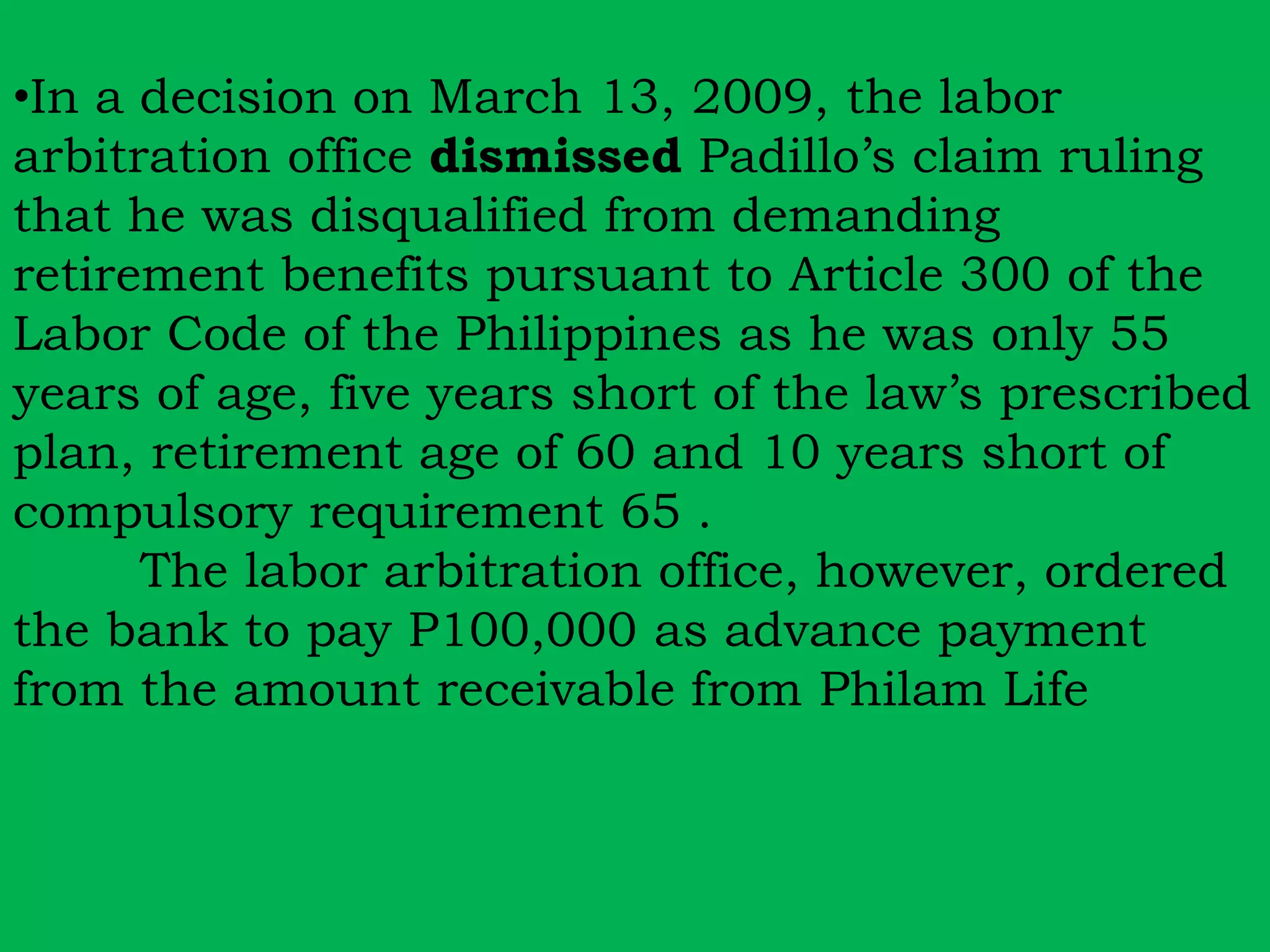 •In a decision on March 13, 2009, the labor 
arbitration office dismissed Padillo’s claim ruling 
that he was disqualified from demanding 
retirement benefits pursuant to Article 300 of the 
Labor Code of the Philippines as he was only 55 
years of age, five years short of the law’s prescribed 
plan, retirement age of 60 and 10 years short of 
compulsory requirement 65 . 
The labor arbitration office, however, ordered 
the bank to pay P100,000 as advance payment 
from the amount receivable from Philam Life 
 