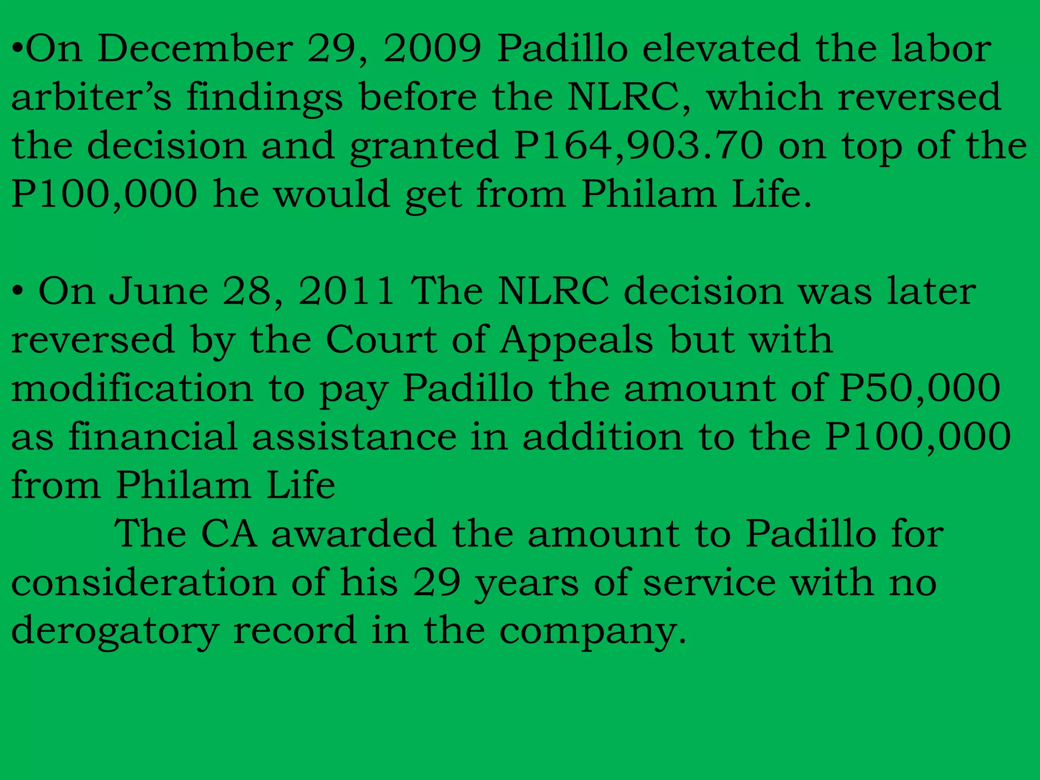 •On December 29, 2009 Padillo elevated the labor 
arbiter’s findings before the NLRC, which reversed 
the decision and granted P164,903.70 on top of the 
P100,000 he would get from Philam Life. 
• On June 28, 2011 The NLRC decision was later 
reversed by the Court of Appeals but with 
modification to pay Padillo the amount of P50,000 
as financial assistance in addition to the P100,000 
from Philam Life 
The CA awarded the amount to Padillo for 
consideration of his 29 years of service with no 
derogatory record in the company. 
 