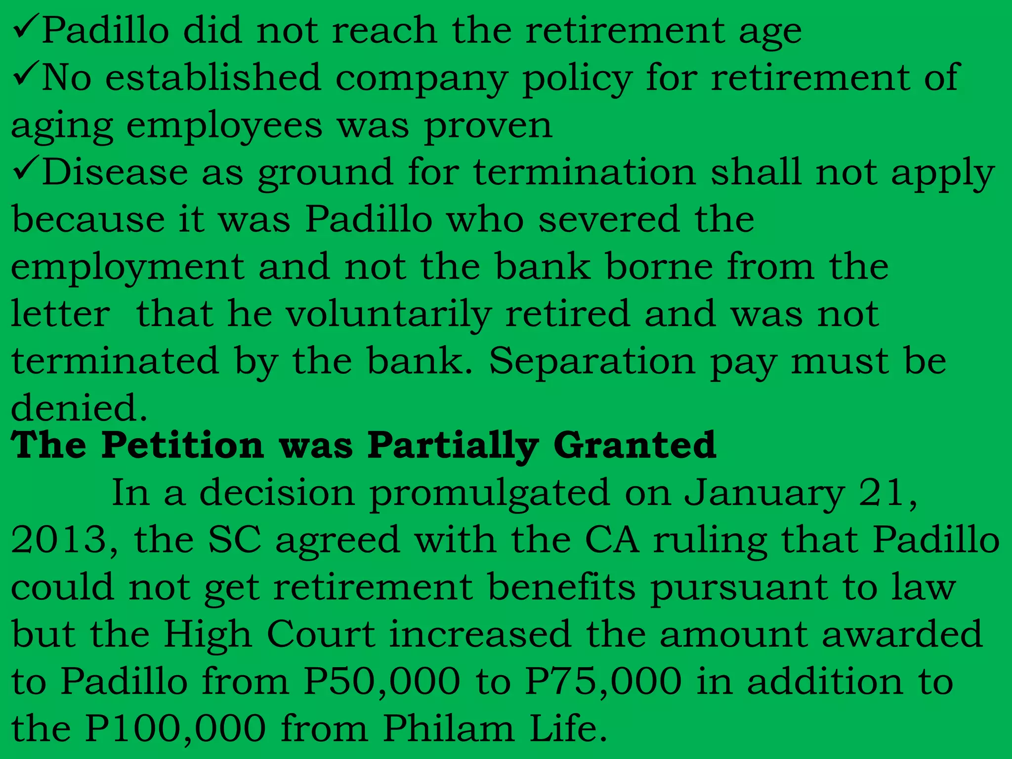 Padillo did not reach the retirement age 
No established company policy for retirement of 
aging employees was proven 
Disease as ground for termination shall not apply 
because it was Padillo who severed the 
employment and not the bank borne from the 
letter that he voluntarily retired and was not 
terminated by the bank. Separation pay must be 
denied. 
The Petition was Partially Granted 
In a decision promulgated on January 21, 
2013, the SC agreed with the CA ruling that Padillo 
could not get retirement benefits pursuant to law 
but the High Court increased the amount awarded 
to Padillo from P50,000 to P75,000 in addition to 
the P100,000 from Philam Life. 
 