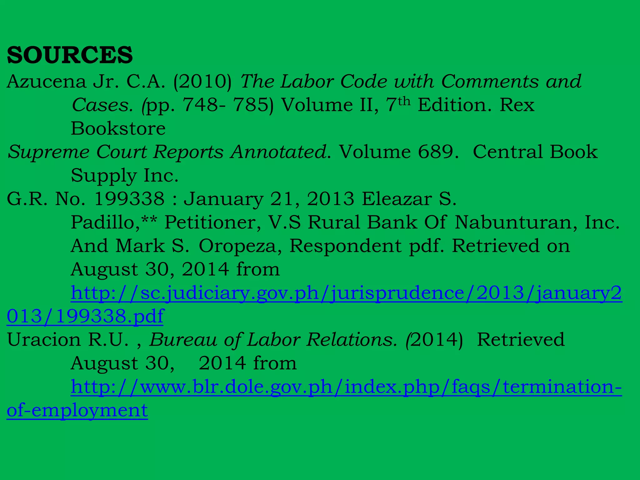 SOURCES 
Azucena Jr. C.A. (2010) The Labor Code with Comments and 
Cases. (pp. 748- 785) Volume II, 7th Edition. Rex 
Bookstore 
Supreme Court Reports Annotated. Volume 689. Central Book 
Supply Inc. 
G.R. No. 199338 : January 21, 2013 Eleazar S. 
Padillo,** Petitioner, V.S Rural Bank Of Nabunturan, Inc. 
And Mark S. Oropeza, Respondent pdf. Retrieved on 
August 30, 2014 from 
http://sc.judiciary.gov.ph/jurisprudence/2013/january2 
013/199338.pdf 
Uracion R.U. , Bureau of Labor Relations. (2014) Retrieved 
August 30, 2014 from 
http://www.blr.dole.gov.ph/index.php/faqs/termination-of- 
employment 
