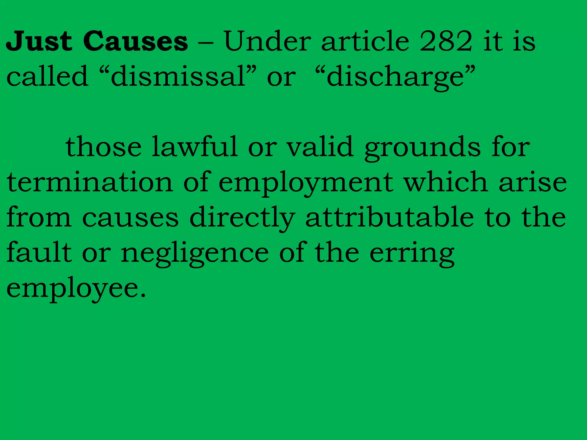 Just Causes – Under article 282 it is 
called “dismissal” or “discharge” 
those lawful or valid grounds for 
termination of employment which arise 
from causes directly attributable to the 
fault or negligence of the erring 
employee. 
 