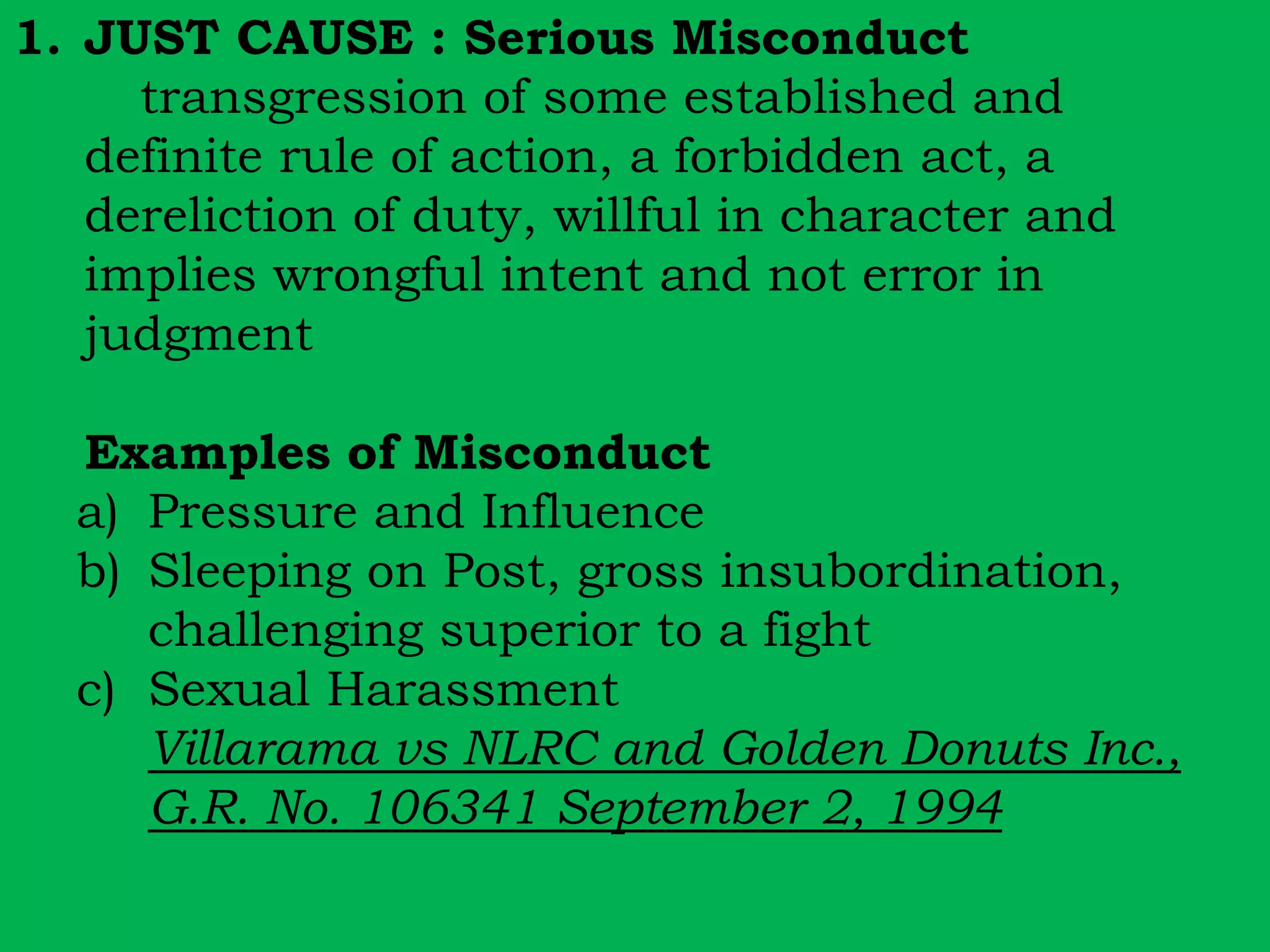 1. JUST CAUSE : Serious Misconduct 
transgression of some established and 
definite rule of action, a forbidden act, a 
dereliction of duty, willful in character and 
implies wrongful intent and not error in 
judgment 
Examples of Misconduct 
a) Pressure and Influence 
b) Sleeping on Post, gross insubordination, 
challenging superior to a fight 
c) Sexual Harassment 
Villarama vs NLRC and Golden Donuts Inc., 
G.R. No. 106341 September 2, 1994 
 