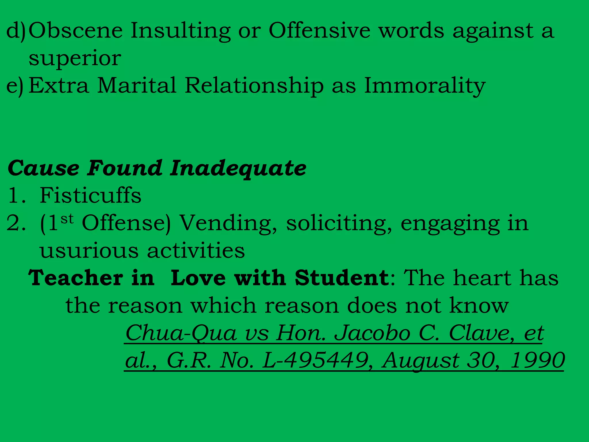 d)Obscene Insulting or Offensive words against a 
superior 
e) Extra Marital Relationship as Immorality 
Cause Found Inadequate 
1. Fisticuffs 
2. (1st Offense) Vending, soliciting, engaging in 
usurious activities 
Teacher in Love with Student: The heart has 
the reason which reason does not know 
Chua-Qua vs Hon. Jacobo C. Clave, et 
al., G.R. No. L-495449, August 30, 1990 
 