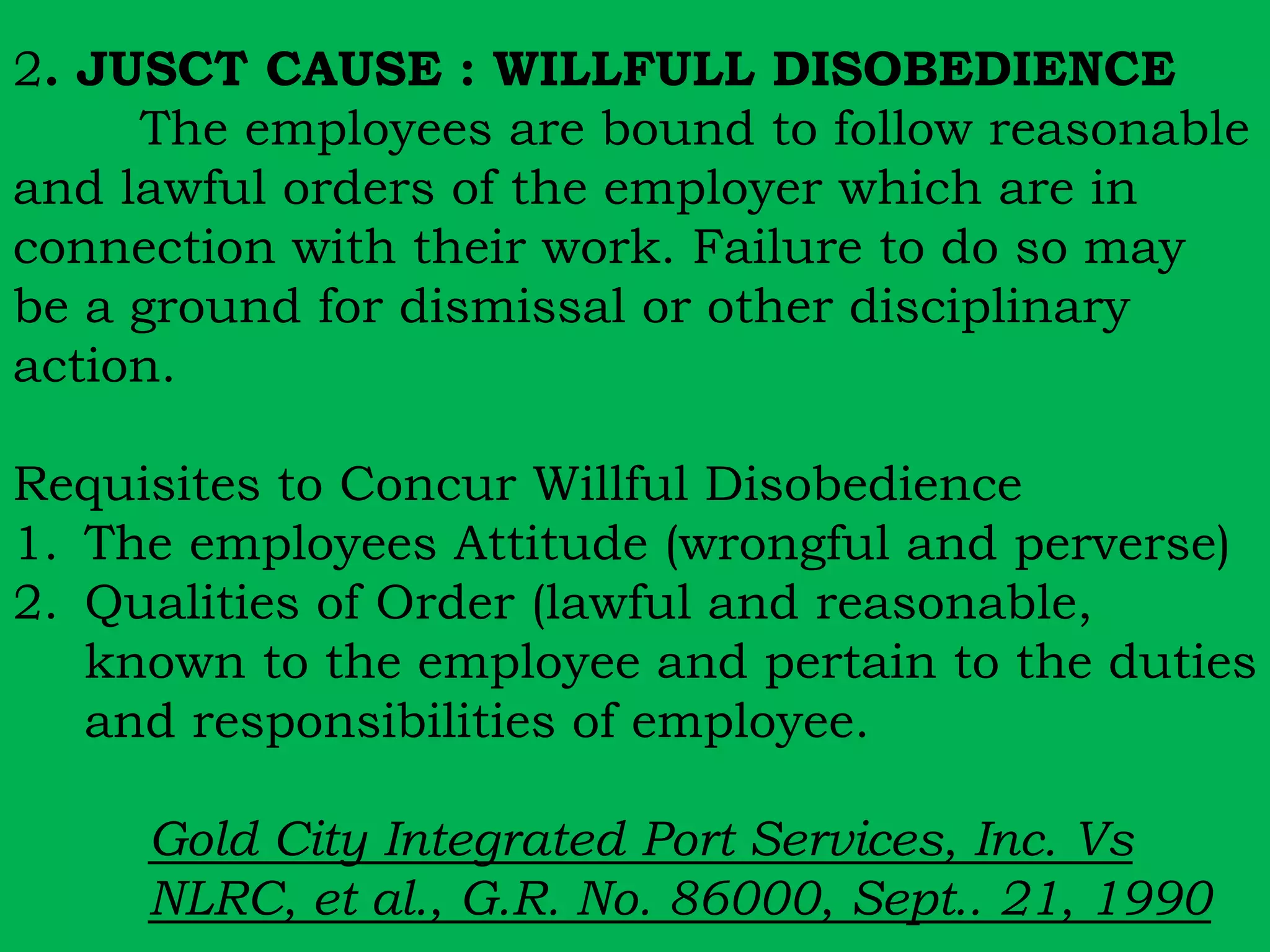 2. JUSCT CAUSE : WILLFULL DISOBEDIENCE 
The employees are bound to follow reasonable 
and lawful orders of the employer which are in 
connection with their work. Failure to do so may 
be a ground for dismissal or other disciplinary 
action. 
Requisites to Concur Willful Disobedience 
1. The employees Attitude (wrongful and perverse) 
2. Qualities of Order (lawful and reasonable, 
known to the employee and pertain to the duties 
and responsibilities of employee. 
Gold City Integrated Port Services, Inc. Vs 
NLRC, et al., G.R. No. 86000, Sept.. 21, 1990 
 