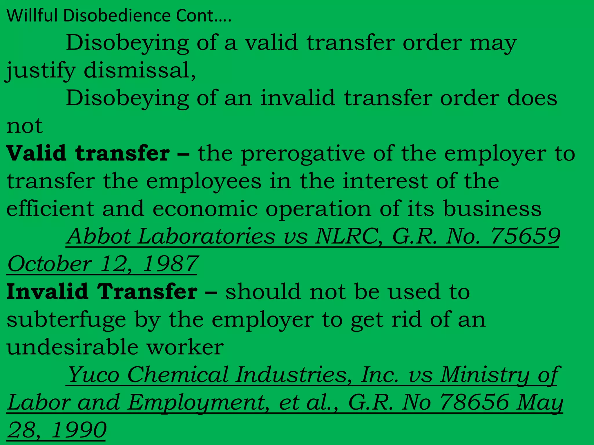 Willful Disobedience Cont…. 
Disobeying of a valid transfer order may 
justify dismissal, 
Disobeying of an invalid transfer order does 
not 
Valid transfer – the prerogative of the employer to 
transfer the employees in the interest of the 
efficient and economic operation of its business 
Abbot Laboratories vs NLRC, G.R. No. 75659 
October 12, 1987 
Invalid Transfer – should not be used to 
subterfuge by the employer to get rid of an 
undesirable worker 
Yuco Chemical Industries, Inc. vs Ministry of 
Labor and Employment, et al., G.R. No 78656 May 
28, 1990 
 