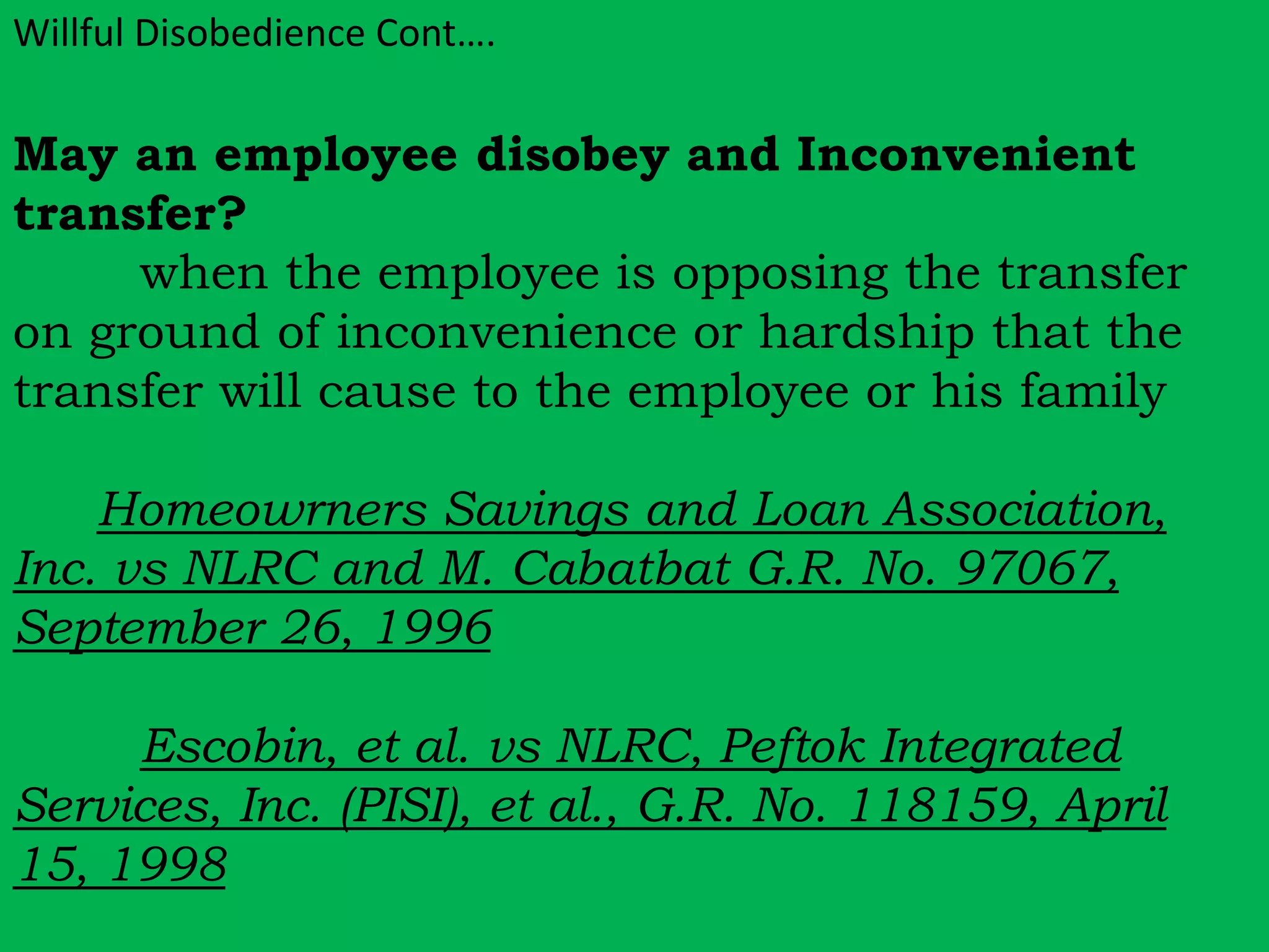Willful Disobedience Cont…. 
May an employee disobey and Inconvenient 
transfer? 
when the employee is opposing the transfer 
on ground of inconvenience or hardship that the 
transfer will cause to the employee or his family 
Homeowrners Savings and Loan Association, 
Inc. vs NLRC and M. Cabatbat G.R. No. 97067, 
September 26, 1996 
Escobin, et al. vs NLRC, Peftok Integrated 
Services, Inc. (PISI), et al., G.R. No. 118159, April 
15, 1998 
 