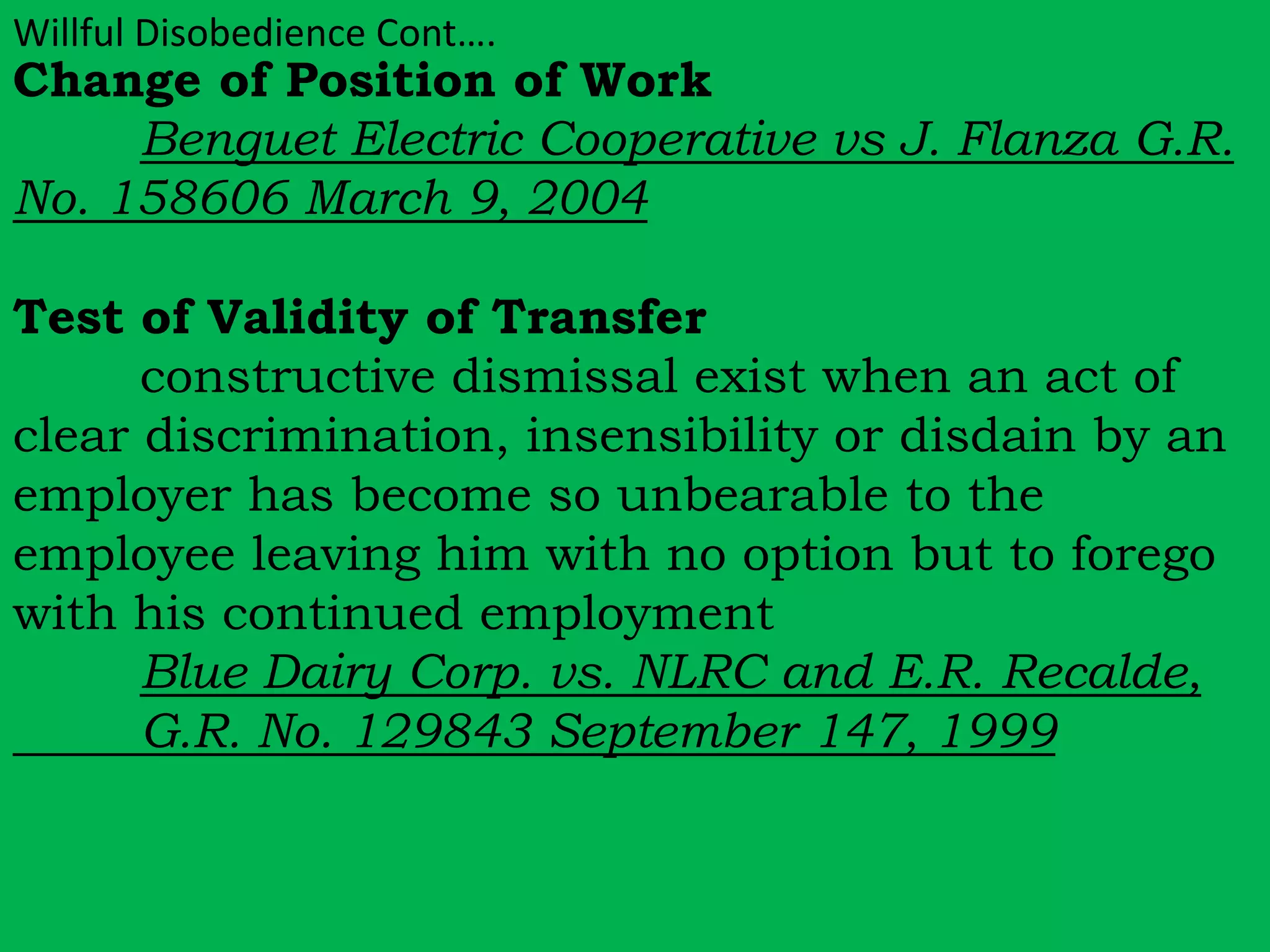 Willful Disobedience Cont…. 
Change of Position of Work 
Benguet Electric Cooperative vs J. Flanza G.R. 
No. 158606 March 9, 2004 
Test of Validity of Transfer 
constructive dismissal exist when an act of 
clear discrimination, insensibility or disdain by an 
employer has become so unbearable to the 
employee leaving him with no option but to forego 
with his continued employment 
Blue Dairy Corp. vs. NLRC and E.R. Recalde, 
G.R. No. 129843 September 147, 1999 
 