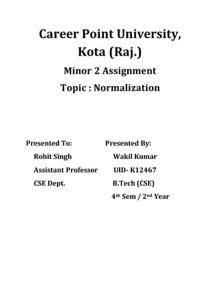 Career Point University,
Kota (Raj.)
Minor 2 Assignment
Topic : Normalization
Presented To: Presented By:
Rohit Singh Wakil Kumar
Assistant Professor UID- K12467
CSE Dept. B.Tech (CSE)
4th Sem / 2nd Year
 