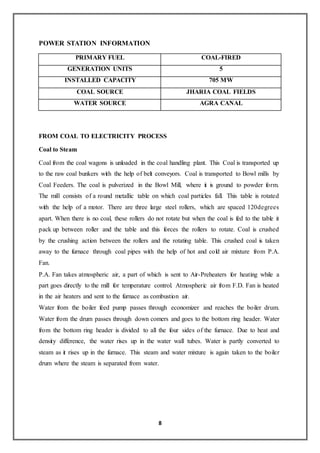 8
POWER STATION INFORMATION
PRIMARY FUEL COAL-FIRED
GENERATION UNITS 5
INSTALLED CAPACITY 705 MW
COAL SOURCE JHARIA COAL FIELDS
WATER SOURCE AGRA CANAL
FROM COAL TO ELECTRICITY PROCESS
Coal to Steam
Coal from the coal wagons is unloaded in the coal handling plant. This Coal is transported up
to the raw coal bunkers with the help of belt conveyors. Coal is transported to Bowl mills by
Coal Feeders. The coal is pulverized in the Bowl Mill, where it is ground to powder form.
The mill consists of a round metallic table on which coal particles fall. This table is rotated
with the help of a motor. There are three large steel rollers, which are spaced 120degrees
apart. When there is no coal, these rollers do not rotate but when the coal is fed to the table it
pack up between roller and the table and this forces the rollers to rotate. Coal is crushed
by the crushing action between the rollers and the rotating table. This crushed coal is taken
away to the furnace through coal pipes with the help of hot and cold air mixture from P.A.
Fan.
P.A. Fan takes atmospheric air, a part of which is sent to Air-Preheaters for heating while a
part goes directly to the mill for temperature control. Atmospheric air from F.D. Fan is heated
in the air heaters and sent to the furnace as combustion air.
Water from the boiler feed pump passes through economizer and reaches the boiler drum.
Water from the drum passes through down comers and goes to the bottom ring header. Water
from the bottom ring header is divided to all the four sides of the furnace. Due to heat and
density difference, the water rises up in the water wall tubes. Water is partly converted to
steam as it rises up in the furnace. This steam and water mixture is again taken to the boiler
drum where the steam is separated from water.
 