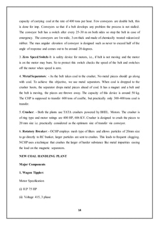 14
capacity of carrying coal at the rate of 400 tons per hour. Few conveyors are double belt, this
is done for imp. Conveyors so that if a belt develops any problem the process is not stalled.
The conveyor belt has a switch after every 25-30 m on both sides so stop the belt in case of
emergency. The conveyors are 1m wide, 3 cm thick and made of chemically treated vulcanized
rubber. The max angular elevation of conveyor is designed such as never to exceed half of the
angle of response and comes out to be around 20 degrees.
3. Zero Speed Switch:-It is safety device for motors, i.e., if belt is not moving and the motor
is on the motor may burn. So to protect this switch checks the speed of the belt and switches
off the motor when speed is zero.
4. Metal Separators: - As the belt takes coal to the crusher, No metal pieces should go along
with coal. To achieve this objective, we use metal separators. When coal is dropped to the
crusher hoots, the separator drops metal pieces ahead of coal. It has a magnet and a belt and
the belt is moving, the pieces are thrown away. The capacity of this device is around 50 kg.
The CHP is supposed to transfer 600 tons of coal/hr, but practically only 300-400 tons coal is
transfer.
5. Crusher: - Both the plants use TATA crushers powered by BHEL. Motors. The crusher is
of ring type and motor ratings are 400 HP, 606 KV. Crusher is designed to crush the pieces to
20 mm size i.e. practically considered as the optimum size of transfer via conveyor.
6. Rotatory Breaker: - OCHP employs mesh type of filters and allows particles of 20mm size
to go directly to RC bunker, larger particles are sent to crushes. This leads to frequent clogging.
NCHP uses a technique that crushes the larger of harder substance like metal impurities easing
the load on the magnetic separators.
NEW COAL HANDLING PLANT
Major Components
1. Wagon Tippler:
Motor Specification
(i) H.P 75 HP
(ii) Voltage 415, 3 phase
 