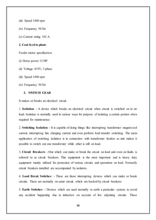 15
(iii) Speed 1480 rpm
(iv) Frequency 50 Hz
(v) Current rating 102 A
2. Coal feed to plant:
Feeder motor specification
(i) Horse power 15 HP
(ii) Voltage 415V, 3 phase
(iii) Speed 1480 rpm
(iv) Frequency 50 Hz
2. SWITCH GEAR
It makes or breaks an electrical circuit.
1. Isolation: - A device which breaks an electrical circuit when circuit is switched on to no
load. Isolation is normally used in various ways for purpose of isolating a certain portion when
required for maintenance.
2. Switching Isolation: - It is capable of doing things like interrupting transformer magnetized
current, interrupting line charging current and even perform load transfer switching. The main
application of switching isolation is in connection with transformer feeders as unit makes it
possible to switch out one transformer while other is still on load.
3. Circuit Breakers: - One which can make or break the circuit on load and even on faults is
referred to as circuit breakers. This equipment is the most important and is heavy duty
equipment mainly utilized for protection of various circuits and operations on load. Normally
circuit breakers installed are accompanied by isolators.
4. Load Break Switches: - These are those interrupting devices which can make or break
circuits. These are normally on same circuit, which are backed by circuit breakers.
5. Earth Switches: - Devices which are used normally to earth a particular system, to avoid
any accident happening due to induction on account of live adjoining circuits. These
 