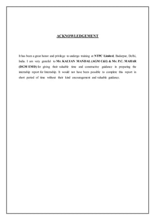 ACKNOWLEDGEMENT
It has been a great honor and privilege to undergo training at NTPC Limited, Badarpur, Delhi,
India. I am very grateful to Mr. KALYAN MANDAL (AGM C&I) & Mr. P.C. MAHAR
(DGM EMD) for giving their valuable time and constructive guidance in preparing the
internship report for Internship. It would not have been possible to complete this report in
short period of time without their kind encouragement and valuable guidance.
 