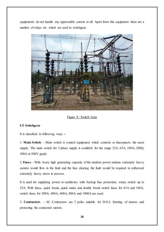 16
equipments do not handle any appreciable current at all. Apart from this equipment there are a
number of relays etc. which are used in switchgear.
Figure 8 : Switch Gear
LT Switchgear
It is classified in following ways :-
1. Main Switch: - Main switch is control equipment which controls or disconnects the main
supply. The main switch for 3 phase supply is available for the range 32A, 63A, 100A, 200Q,
300A at 500V grade.
2. Fuses: - With Avery high generating capacity of the modern power stations extremely heavy
carnets would flow in the fault and the fuse clearing the fault would be required to withstand
extremely heavy stress in process.
It is used for supplying power to auxiliaries with backup fuse protection, rotary switch up to
25A. With fuses, quick break, quick make and double break switch fuses for 63A and 100A,
switch fuses for 200A, 400A, 600A, 800A and 1000A are used.
3. Contractors: - AC Contractors are 3 poles suitable for D.O.L Starting of motors and
protecting the connected motors.
 
