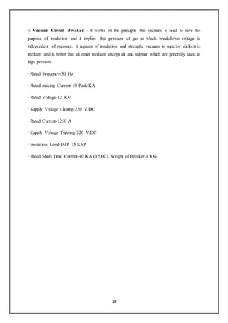19
4. Vacuum Circuit Breaker: - It works on the principle that vacuum is used to save the
purpose of insulation and it implies that pressure of gas at which breakdown voltage is
independent of pressure. It regards of insulation and strength, vacuum is superior dielectric
medium and is better that all other medium except air and sulphur which are generally used at
high pressure.
· Rated frequency-50 Hz
· Rated making Current-10 Peak KA
· Rated Voltage-12 KV
· Supply Voltage Closing-220 V/DC
· Rated Current-1250 A
· Supply Voltage Tripping-220 V/DC
· Insulation Level-IMP 75 KVP
· Rated Short Time Current-40 KA (3 SEC), Weight of Breaker-8 KG
 