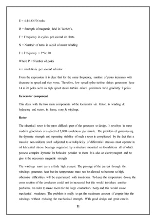 21
E = 4.44 /Ø FN volts
Ø = Strength of magnetic field in Weber’s.
F = Frequency in cycles per second or Hertz.
N = Number of turns in a coil of stator winding
F = Frequency = P*n/120
Where P = Number of poles
n = revolutions per second of rotor.
From the expression it is clear that for the same frequency, number of poles increases with
decrease in speed and vice versa. Therefore, low speed hydro turbine drives generators have
14 to 20 poles were as high speed steam turbine driven generators have generally 2 poles.
Generator component
This deals with the two main components of the Generator viz. Rotor, its winding &
balancing and stator, its frame, core & windings.
Rotor
The electrical rotor is the most difficult part of the generator to design. It revolves in most
modern generators at a speed of 3,000 revolutions per minute. The problem of guaranteeing
the dynamic strength and operating stability of such a rotor is complicated by the fact that a
massive non-uniform shaft subjected to a multiplicity of differential stresses must operate in
oil lubricated sleeve bearings supported by a structure mounted on foundations all of which
possess complex dynamic be behavior peculiar to them. It is also an electromagnet and to
give it the necessary magnetic strength
The windings must carry a fairly high current. The passage of the current through the
windings generates heat but the temperature must not be allowed to become so high,
otherwise difficulties will be experienced with insulation. To keep the temperature down, the
cross section of the conductor could not be increased but this would introduce another
problems. In order to make room for the large conductors, body and this would cause
mechanical weakness. The problem is really to get the maximum amount of copper into the
windings without reducing the mechanical strength. With good design and great care in
 