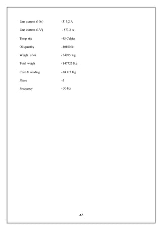 27
Line current (HV) -315.2 A
Line current (LV) - 873.2 A
Temp rise - 45 Celsius
Oil quantity - 40180 lit
Weight of oil - 34985 Kg
Total weight - 147725 Kg
Core & winding - 84325 Kg
Phase -3
Frequency - 50 Hz
 