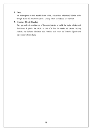 31
2. Fuses
It is a short piece of metal inserted in the circuit, which melts when heavy current flows
through it and thus breaks the circuit. Usually silver is used as a fuse material.
3. Miniature Circuit Breaker
They are used with combination of the control circuits to enable the staring of plant and
distributors & protect the circuit in case of a fault. In consists of current carrying
contacts, one movable and other fixed. When a fault occurs the contacts separate and
are is stuck between them.
 