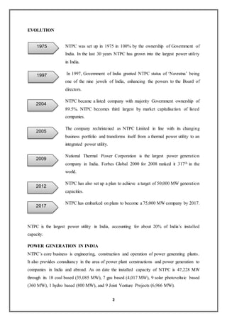 2
EVOLUTION
NTPC was set up in 1975 in 100% by the ownership of Government of
India. In the last 30 years NTPC has grown into the largest power utility
in India.
In 1997, Government of India granted NTPC status of ‘Navratna’ being
one of the nine jewels of India, enhancing the powers to the Board of
directors.
NTPC became a listed company with majority Government ownership of
89.5%. NTPC becomes third largest by market capitalisation of listed
companies.
The company rechristened as NTPC Limited in line with its changing
business portfolio and transforms itself from a thermal power utility to an
integrated power utility.
National Thermal Power Corporation is the largest power generation
company in India. Forbes Global 2000 for 2008 ranked it 317th in the
world.
NTPC has also set up a plan to achieve a target of 50,000 MW generation
capacities.
NTPC has embarked on plans to become a 75,000 MW company by 2017.
NTPC is the largest power utility in India, accounting for about 20% of India’s installed
capacity.
POWER GENERATION IN INDIA
NTPC’s core business is engineering, construction and operation of power generating plants.
It also provides consultancy in the area of power plant constructions and power generation to
companies in India and abroad. As on date the installed capacity of NTPC is 47,228 MW
through its 18 coal based (35,085 MW), 7 gas based (4,017 MW), 9 solar photovoltaic based
(360 MW), 1 hydro based (800 MW), and 9 Joint Venture Projects (6,966 MW).
1975
1997
2004
2005
2009
2012
2017
 