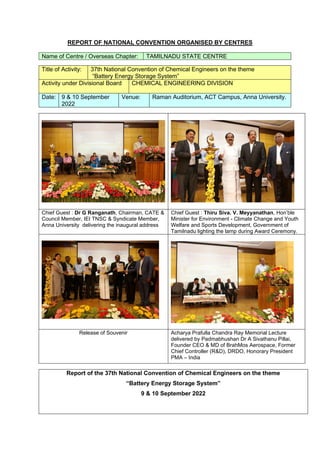 REPORT OF NATIONAL CONVENTION ORGANISED BY CENTRES
Name of Centre / Overseas Chapter: TAMILNADU STATE CENTRE
Title of Activity: 37th National Convention of Chemical Engineers on the theme
“Battery Energy Storage System”
Activity under Divisional Board CHEMICAL ENGINEERING DIVISION
Date: 9 & 10 September
2022
Venue: Raman Auditorium, ACT Campus, Anna University.
Chief Guest : Dr G Ranganath, Chairman, CATE &
Council Member, IEI TNSC & Syndicate Member,
Anna University delivering the inaugural address
Chief Guest : Thiru Siva. V. Meyyanathan, Hon’ble
Minister for Environment - Climate Change and Youth
Welfare and Sports Development, Government of
Tamilnadu lighting the lamp during Award Ceremony.
Release of Souvenir Acharya Prafulla Chandra Ray Memorial Lecture
delivered by Padmabhushan Dr A Sivathanu Pillai,
Founder CEO & MD of BrahMos Aerospace, Former
Chief Controller (R&D), DRDO, Honorary President
PMA – India
Report of the 37th National Convention of Chemical Engineers on the theme
“Battery Energy Storage System”
9 & 10 September 2022
 