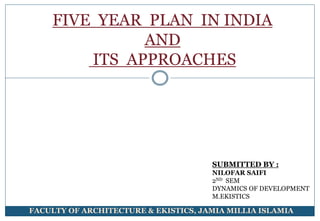 FIVE YEAR PLAN IN INDIA
AND
ITS APPROACHES
SUBMITTED BY :
NILOFAR SAIFI
2ND SEM
DYNAMICS OF DEVELOPMENT
M.EKISTICS
FACULTY OF ARCHITECTURE & EKISTICS, JAMIA MILLIA ISLAMIA
 