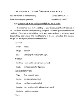 Report of a “one day Workshop on a car”
To:The owner of the company.                           Dated:23-05-2012

From:Workshop supervisior                             Model #AKL-3200

    Sub: Report of a one day workshop on a car.

         It is reported here that according to your directives,different features of
car had been demonstrated yesterday,alongwith the other group members.The
condition of the car is given below but it was quite well and It attracted many
dealers.They appreciated the modifications in it and remarked the exterior
design.The description/condition of the car are:

      EXTERIOR

        Color      black

        Shape     dolphin

        Size      10ft long,4ft wide and4ft high.

      INTERIOR

        Cushion    seat cushion are brown and soft

        Seats      it has a room for 4 person

      ENGINE DESCRIPTION

        Type      four stroke is opted

        Casing    the casing is excellent

        Gears     meshed gears installed

        Bearings wet bearings with lubricants are used

        Gadgets    gadgets are good

      TYRES
 