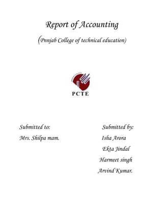 Report of Accounting<br />(Pnnjab College of technical education)<br />Submitted to:                                     Submitted by:<br />Mrs. Shilpa mam.                              Isha Arora<br />                                                           Ekta Jindal<br />                                                         Harmeet singh<br />                                                        Arvind Kumar.<br />