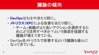 議論の傾向
17
• DevOpsはもはや当たり前に。
• メトリクス（KPI）による改善も当たり前に。
• チーム・組織がより良いアクションを選択するた
めにどう活用すべきか？という側面を強調する
議論が増えてきている。
• DevOpsをメトリクスで改善するという議論も盛んに
なってきている。
 