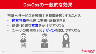 DevOpsの一般的な効果
24
市場へサービスを展開する時間を短くすることで、
• 経営判断を迅速に実施・反映できる
• 迅速・的確な営業をかけやすくなる
• ユーザの興味を引くデザインを試しやすくなる
 