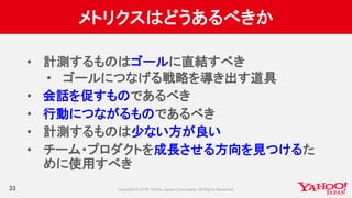 メトリクスはどうあるべきか
33
• 計測するものはゴールに直結すべき
• ゴールにつなげる戦略を導き出す道具
• 会話を促すものであるべき
• 行動につながるものであるべき
• 計測するものは少ない方が良い
• チーム・プロダクトを成長させる方向を見つけるた
めに使用すべき
 